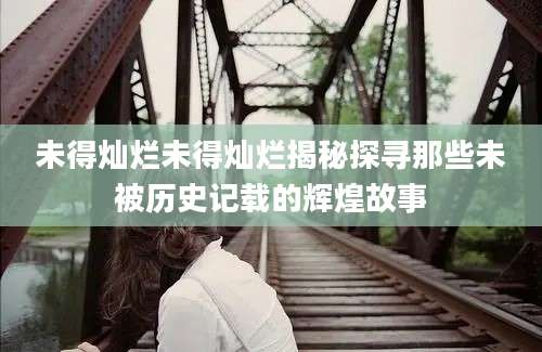 未得灿烂未得灿烂揭秘探寻那些未被历史记载的辉煌故事