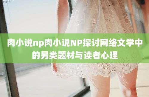 肉小说np肉小说NP探讨网络文学中的另类题材与读者心理