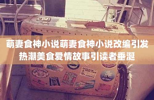 萌妻食神小说萌妻食神小说改编引发热潮美食爱情故事引读者垂涎