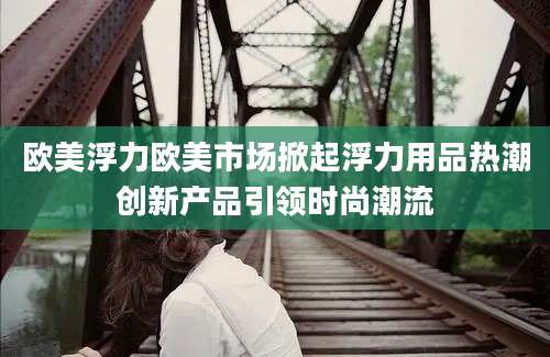 欧美浮力欧美市场掀起浮力用品热潮创新产品引领时尚潮流