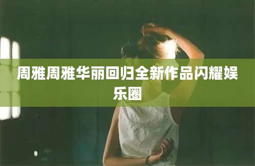 周雅周雅华丽回归全新作品闪耀娱乐圈