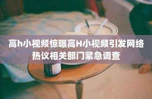 高h小视频惊曝高H小视频引发网络热议相关部门紧急调查