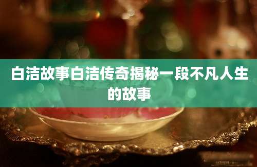白洁故事白洁传奇揭秘一段不凡人生的故事