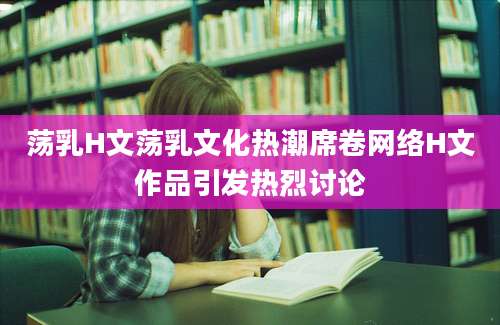 荡乳H文荡乳文化热潮席卷网络H文作品引发热烈讨论