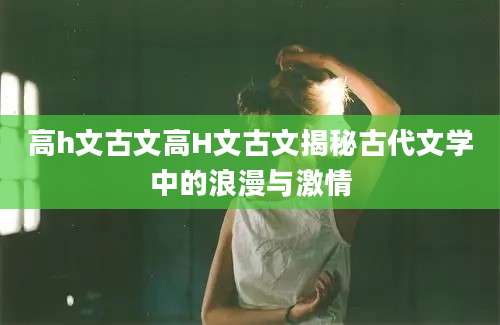 高h文古文高H文古文揭秘古代文学中的浪漫与激情