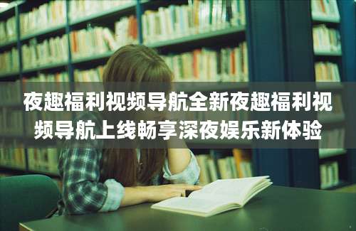 夜趣福利视频导航全新夜趣福利视频导航上线畅享深夜娱乐新体验