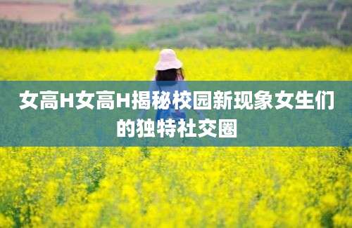 女高H女高H揭秘校园新现象女生们的独特社交圈