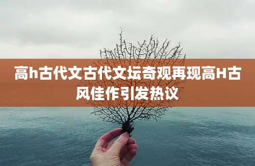 高h古代文古代文坛奇观再现高H古风佳作引发热议