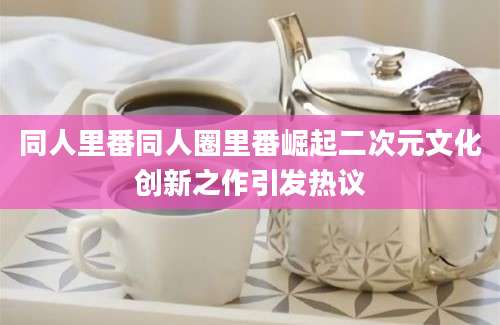 同人里番同人圈里番崛起二次元文化创新之作引发热议