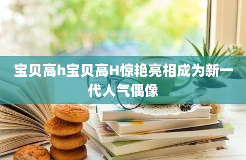 宝贝高h宝贝高H惊艳亮相成为新一代人气偶像