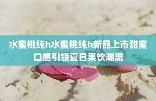 水蜜桃纯h水蜜桃纯h新品上市甜蜜口感引领夏日果饮潮流