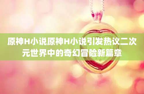 原神H小说原神H小说引发热议二次元世界中的奇幻冒险新篇章