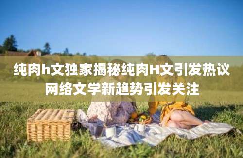 纯肉h文独家揭秘纯肉H文引发热议网络文学新趋势引发关注