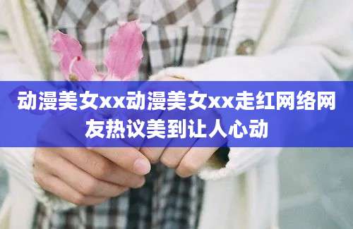 动漫美女xx动漫美女xx走红网络网友热议美到让人心动