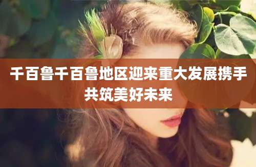 千百鲁千百鲁地区迎来重大发展携手共筑美好未来