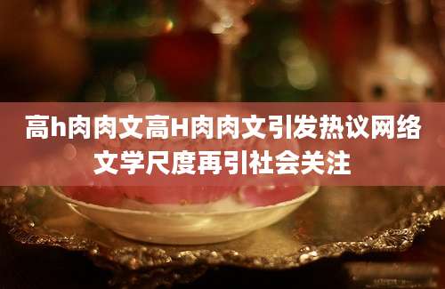 高h肉肉文高H肉肉文引发热议网络文学尺度再引社会关注
