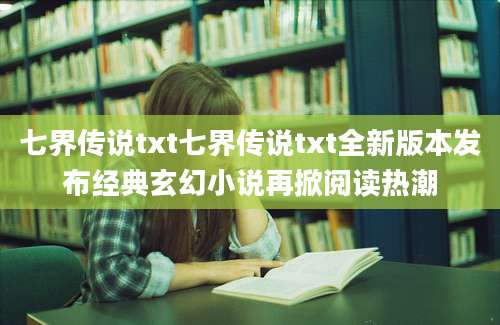 七界传说txt七界传说txt全新版本发布经典玄幻小说再掀阅读热潮