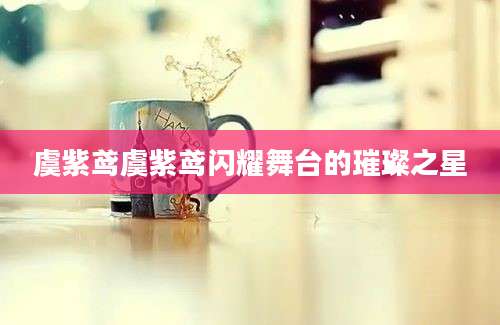 虞紫鸢虞紫鸢闪耀舞台的璀璨之星