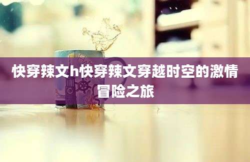 快穿辣文h快穿辣文穿越时空的激情冒险之旅