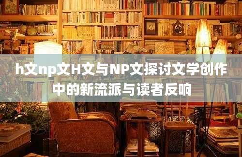 h文np文H文与NP文探讨文学创作中的新流派与读者反响