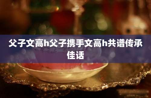 父子文高h父子携手文高h共谱传承佳话