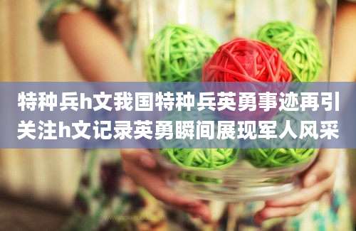 特种兵h文我国特种兵英勇事迹再引关注h文记录英勇瞬间展现军人风采