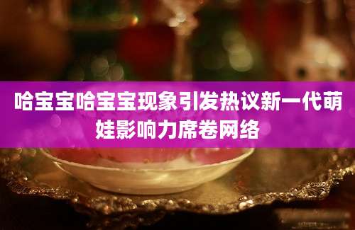 哈宝宝哈宝宝现象引发热议新一代萌娃影响力席卷网络