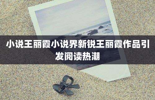 小说王丽霞小说界新锐王丽霞作品引发阅读热潮