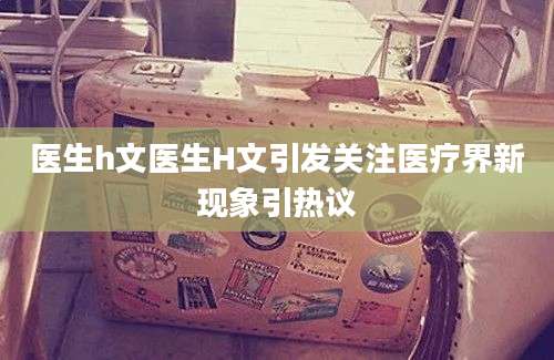 医生h文医生H文引发关注医疗界新现象引热议