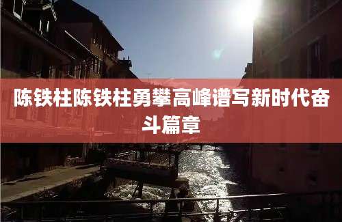 陈铁柱陈铁柱勇攀高峰谱写新时代奋斗篇章