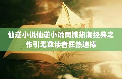 仙逆小说仙逆小说再掀热潮经典之作引无数读者狂热追捧