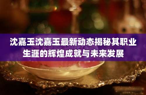 沈嘉玉沈嘉玉最新动态揭秘其职业生涯的辉煌成就与未来发展