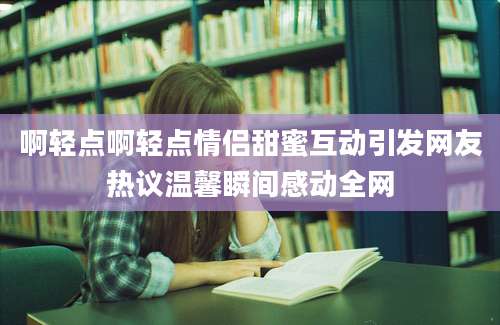 啊轻点啊轻点情侣甜蜜互动引发网友热议温馨瞬间感动全网