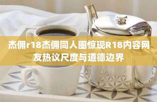 杰佣r18杰佣同人圈惊现R18内容网友热议尺度与道德边界