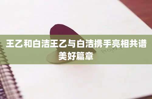 王乙和白洁王乙与白洁携手亮相共谱美好篇章