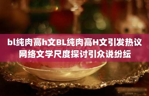 bl纯肉高h文BL纯肉高H文引发热议网络文学尺度探讨引众说纷纭