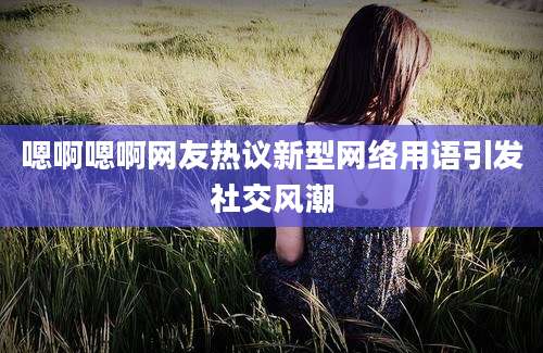 嗯啊嗯啊网友热议新型网络用语引发社交风潮