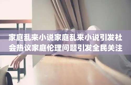 家庭乱来小说家庭乱来小说引发社会热议家庭伦理问题引发全民关注