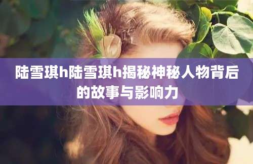 陆雪琪h陆雪琪h揭秘神秘人物背后的故事与影响力