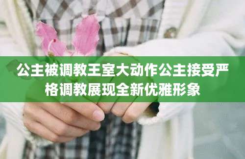 公主被调教王室大动作公主接受严格调教展现全新优雅形象