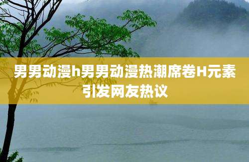 男男动漫h男男动漫热潮席卷H元素引发网友热议