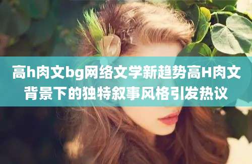 高h肉文bg网络文学新趋势高H肉文背景下的独特叙事风格引发热议