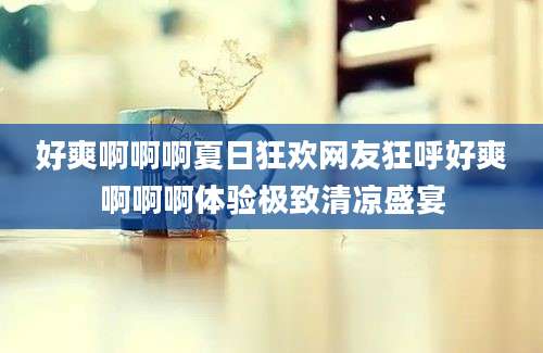 好爽啊啊啊夏日狂欢网友狂呼好爽啊啊啊体验极致清凉盛宴