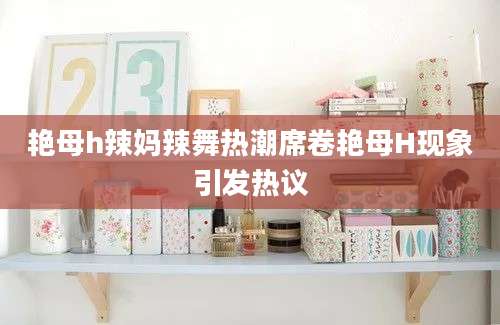 艳母h辣妈辣舞热潮席卷艳母H现象引发热议