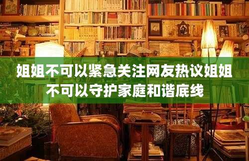 姐姐不可以紧急关注网友热议姐姐不可以守护家庭和谐底线