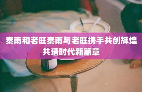 秦雨和老旺秦雨与老旺携手共创辉煌共谱时代新篇章