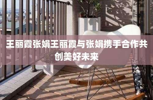 王丽霞张娟王丽霞与张娟携手合作共创美好未来