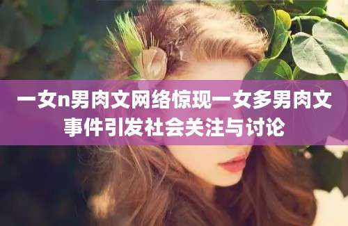 一女n男肉文网络惊现一女多男肉文事件引发社会关注与讨论