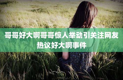 哥哥好大啊哥哥惊人举动引关注网友热议好大啊事件