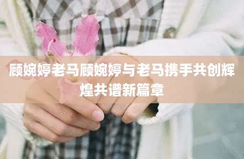 顾婉婷老马顾婉婷与老马携手共创辉煌共谱新篇章